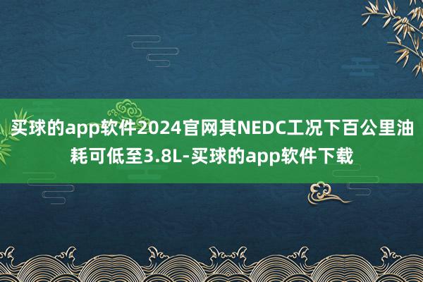 买球的app软件2024官网其NEDC工况下百公里油耗可低至3.8L-买球的app软件下载