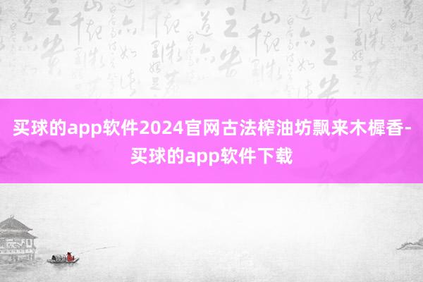 买球的app软件2024官网古法榨油坊飘来木樨香-买球的app软件下载