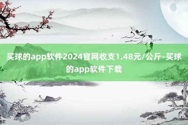 买球的app软件2024官网收支1.48元/公斤-买球的app软件下载