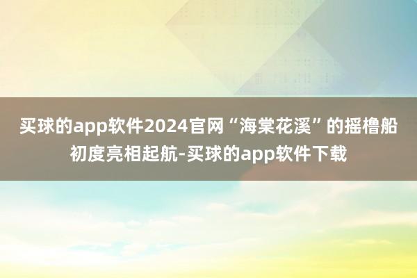 买球的app软件2024官网“海棠花溪”的摇橹船初度亮相起航-买球的app软件下载