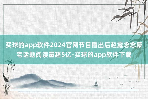 买球的app软件2024官网节目播出后赵露念念豪宅话题阅读量超5亿-买球的app软件下载