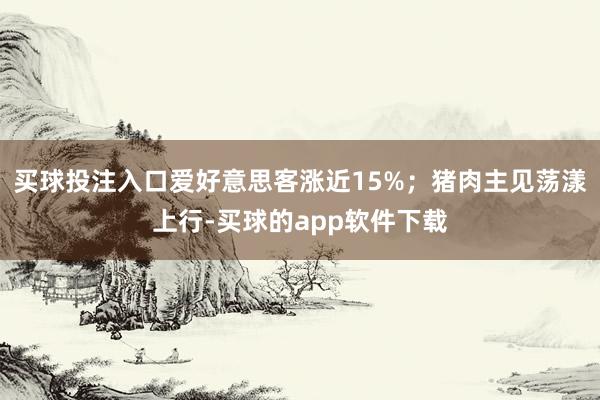买球投注入口爱好意思客涨近15%；猪肉主见荡漾上行-买球的app软件下载
