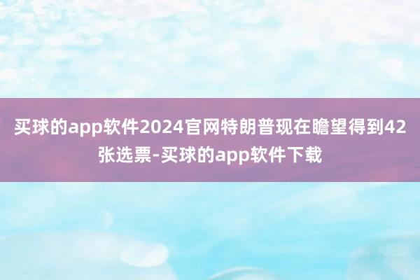 买球的app软件2024官网特朗普现在瞻望得到42张选票-买球的app软件下载