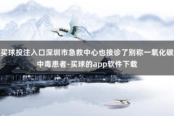 买球投注入口深圳市急救中心也接诊了别称一氧化碳中毒患者-买球的app软件下载