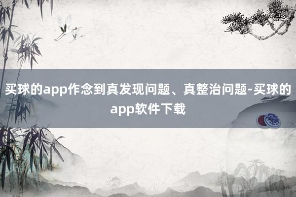 买球的app作念到真发现问题、真整治问题-买球的app软件下载