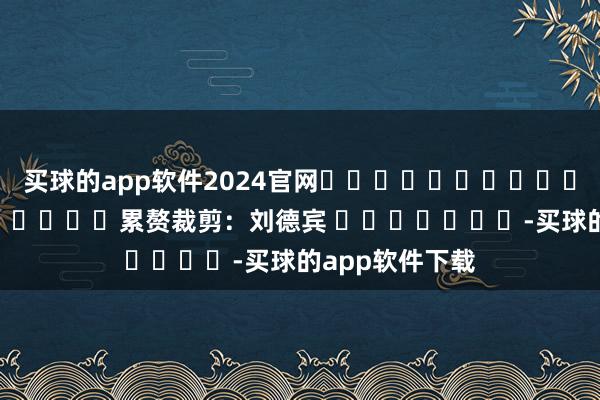 买球的app软件2024官网												  								累赘裁剪：刘德宾 							-买球的app软件下载