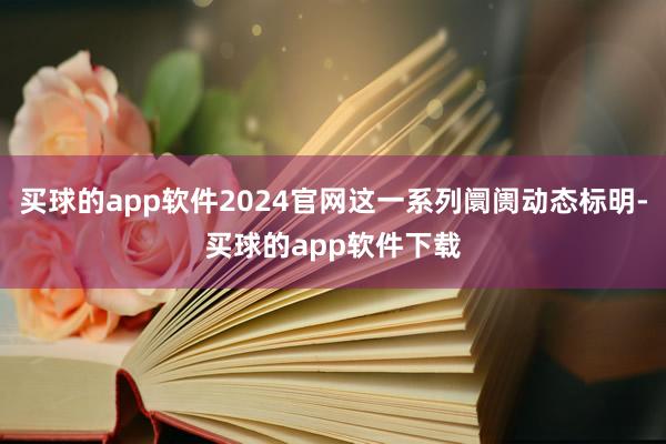 买球的app软件2024官网这一系列阛阓动态标明-买球的app软件下载