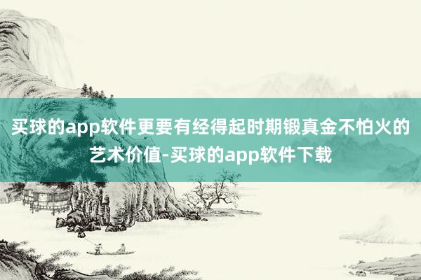 买球的app软件更要有经得起时期锻真金不怕火的艺术价值-买球的app软件下载