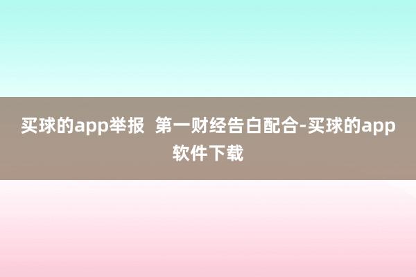 买球的app举报  第一财经告白配合-买球的app软件下载