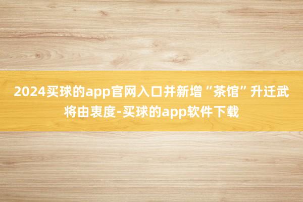 2024买球的app官网入口并新增“茶馆”升迁武将由衷度-买球的app软件下载
