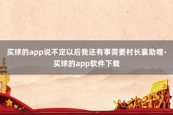 买球的app说不定以后我还有事需要村长襄助哩-买球的app软件下载