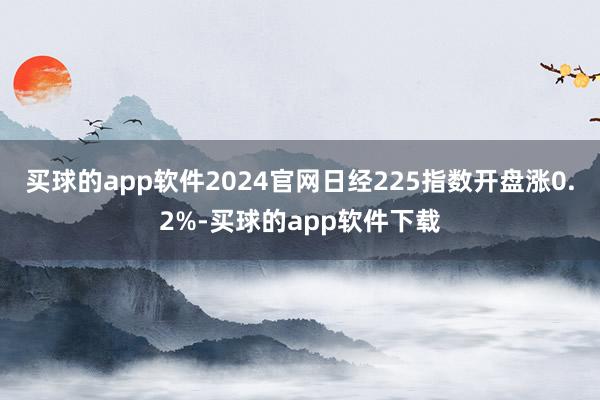 买球的app软件2024官网日经225指数开盘涨0.2%-买球的app软件下载