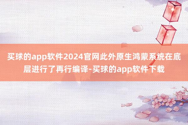 买球的app软件2024官网此外原生鸿蒙系统在底层进行了再行编译-买球的app软件下载