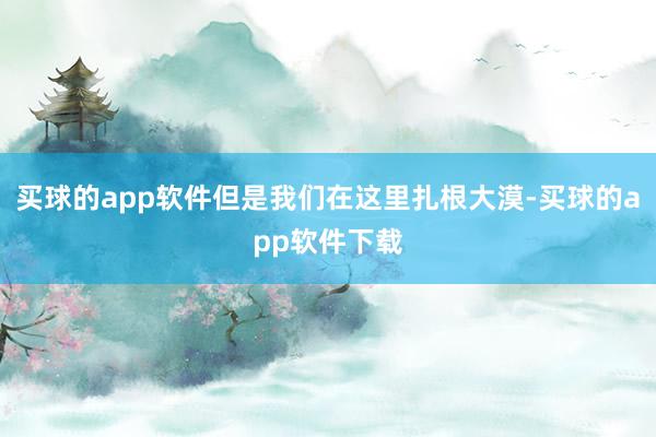 买球的app软件但是我们在这里扎根大漠-买球的app软件下载