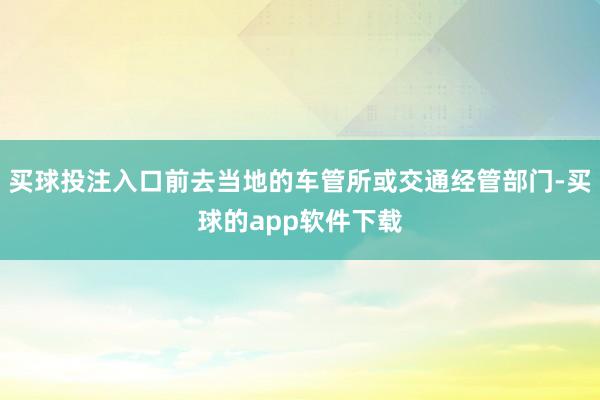 买球投注入口前去当地的车管所或交通经管部门-买球的app软件下载