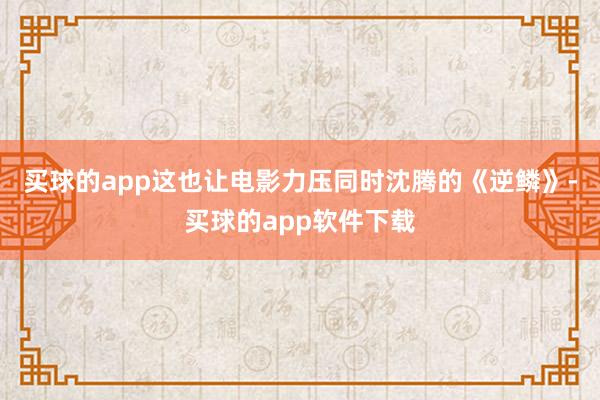 买球的app这也让电影力压同时沈腾的《逆鳞》-买球的app软件下载