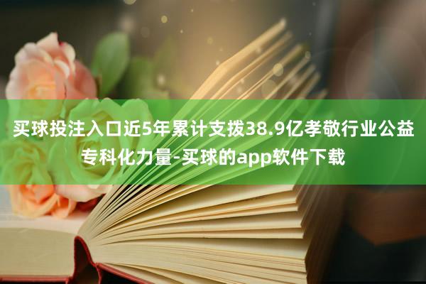 买球投注入口近5年累计支拨38.9亿孝敬行业公益专科化力量-买球的app软件下载