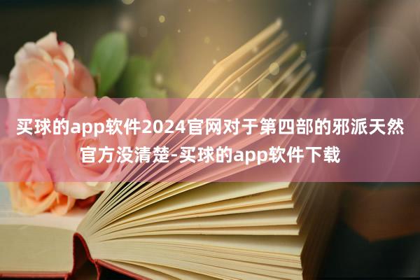 买球的app软件2024官网对于第四部的邪派天然官方没清楚-买球的app软件下载