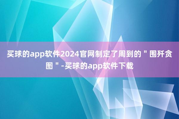 买球的app软件2024官网制定了周到的＂围歼贪图＂-买球的app软件下载