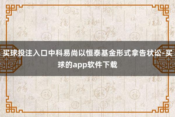 买球投注入口中科易尚以恒泰基金形式拿告状讼-买球的app软件下载