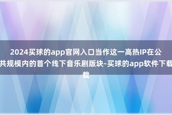 2024买球的app官网入口当作这一高热IP在公共规模内的首个线下音乐剧版块-买球的app软件下载
