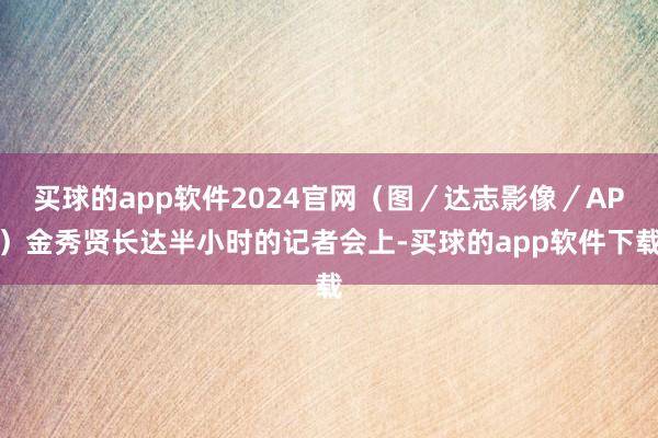 买球的app软件2024官网（图／达志影像／AP）金秀贤长达半小时的记者会上-买球的app软件下载