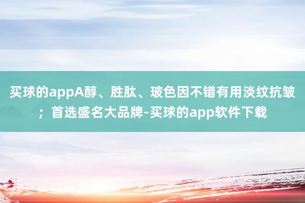 买球的appA醇、胜肽、玻色因不错有用淡纹抗皱；首选盛名大品牌-买球的app软件下载