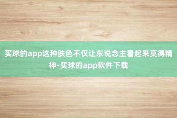买球的app这种肤色不仅让东说念主看起来莫得精神-买球的app软件下载