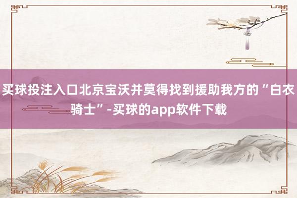 买球投注入口北京宝沃并莫得找到援助我方的“白衣骑士”-买球的app软件下载
