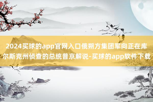2024买球的app官网入口俄朔方集团军向正在库尔斯克州侦查的总统普京解说-买球的app软件下载