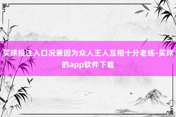 买球投注入口况兼因为众人王人互相十分老练-买球的app软件下载