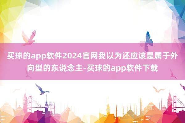 买球的app软件2024官网我以为还应该是属于外向型的东说念主-买球的app软件下载