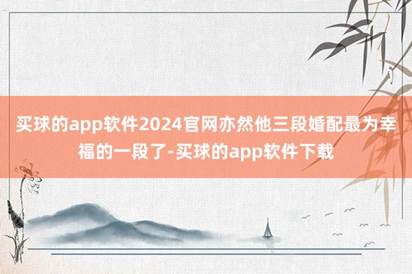 买球的app软件2024官网亦然他三段婚配最为幸福的一段了-买球的app软件下载