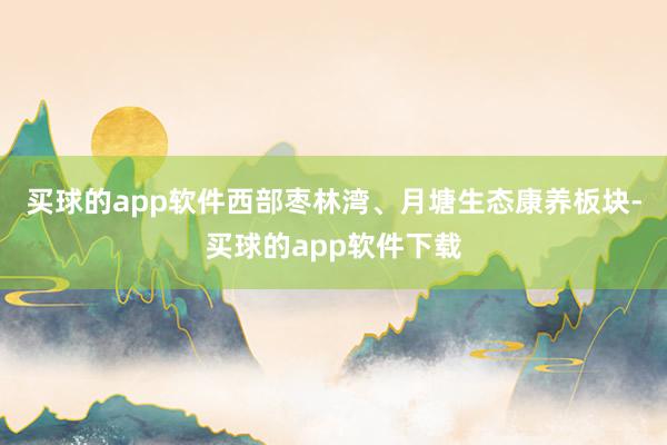 买球的app软件西部枣林湾、月塘生态康养板块-买球的app软件下载