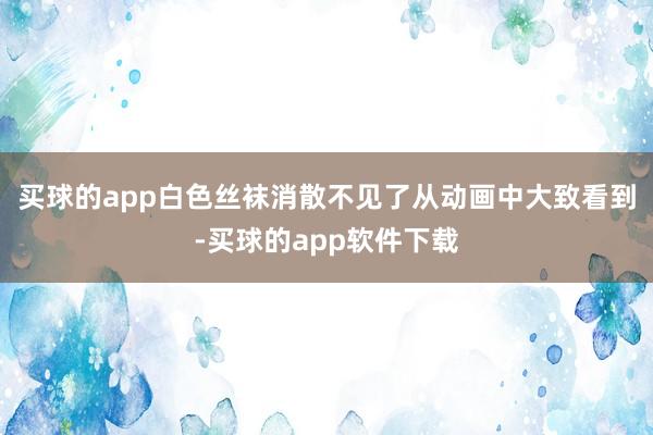 买球的app白色丝袜消散不见了从动画中大致看到-买球的app软件下载