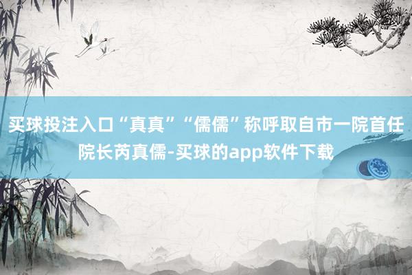 买球投注入口“真真”“儒儒”称呼取自市一院首任院长芮真儒-买球的app软件下载