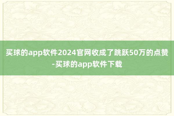 买球的app软件2024官网收成了跳跃50万的点赞-买球的app软件下载