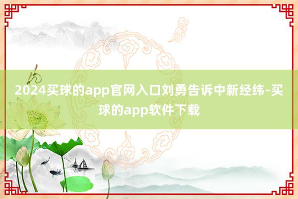 2024买球的app官网入口　　刘勇告诉中新经纬-买球的app软件下载