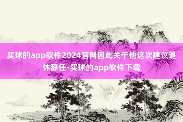买球的app软件2024官网因此关于他这次建议退休辞任-买球的app软件下载