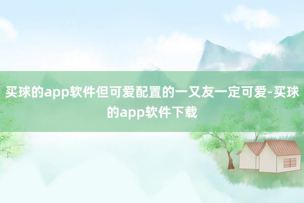买球的app软件但可爱配置的一又友一定可爱-买球的app软件下载