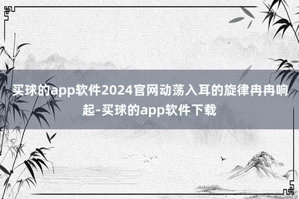 买球的app软件2024官网动荡入耳的旋律冉冉响起-买球的app软件下载