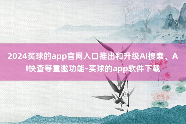 2024买球的app官网入口推出和升级AI搜索、AI快查等重邀功能-买球的app软件下载