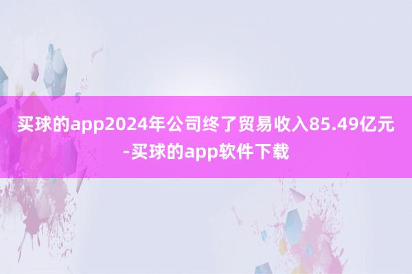 买球的app2024年公司终了贸易收入85.49亿元-买球的app软件下载