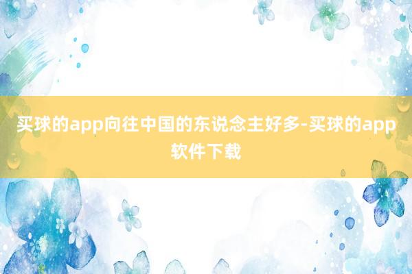 买球的app向往中国的东说念主好多-买球的app软件下载