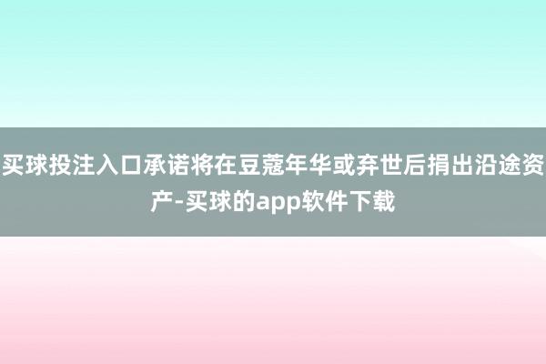 买球投注入口承诺将在豆蔻年华或弃世后捐出沿途资产-买球的app软件下载