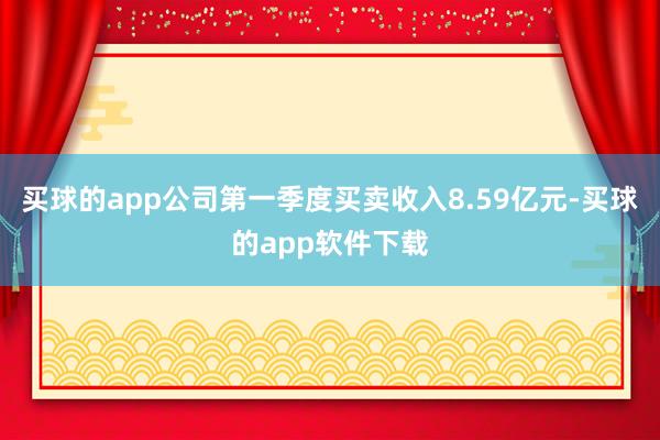 买球的app公司第一季度买卖收入8.59亿元-买球的app软件下载
