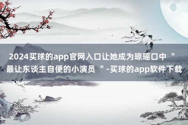 2024买球的app官网入口让她成为琼瑶口中 ＂ 最让东谈主自便的小演员 ＂-买球的app软件下载