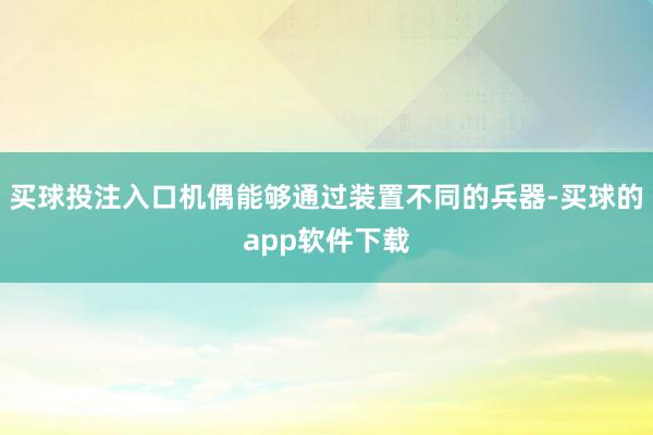 买球投注入口机偶能够通过装置不同的兵器-买球的app软件下载