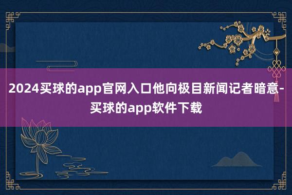 2024买球的app官网入口他向极目新闻记者暗意-买球的app软件下载