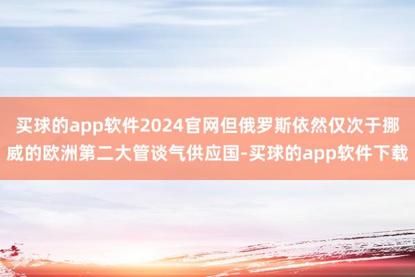 买球的app软件2024官网但俄罗斯依然仅次于挪威的欧洲第二大管谈气供应国-买球的app软件下载